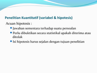 Penelitian Kuantitatif (variabel & hipotesis)
Acuan hipotesis :
Jawaban sementara terhadap suatu persoalan
Perlu dibuktikan secara statistikal apakah diterima atau
ditolak
Isi hipotesis harus sejalan dengan tujuan penelitian
 