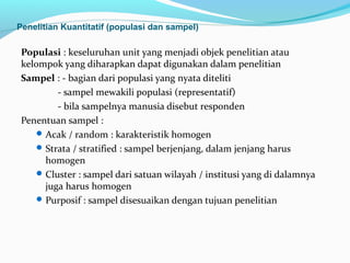 Populasi : keseluruhan unit yang menjadi objek penelitian atau
kelompok yang diharapkan dapat digunakan dalam penelitian
Sampel : - bagian dari populasi yang nyata diteliti
- sampel mewakili populasi (representatif)
- bila sampelnya manusia disebut responden
Penentuan sampel :
Acak / random : karakteristik homogen
Strata / stratified : sampel berjenjang, dalam jenjang harus
homogen
Cluster : sampel dari satuan wilayah / institusi yang di dalamnya
juga harus homogen
Purposif : sampel disesuaikan dengan tujuan penelitian
Penelitian Kuantitatif (populasi dan sampel)
 