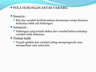 POLA HUBUNGAN ANTAR VARIABEL
Simetris :
 Bila dua variabel berfluktualisasi bersamaan tetapi diantara
keduanya tidak ada hubungan.
Asimetris :
 Hubungan yang terjadi akibat dari variabel bebas terhadap
variabel tidak bebasnya
Timbal-balik
 Terjadi apabila dua variabel saling mempengaruhi atau
memperkuat satu sama lain.
 