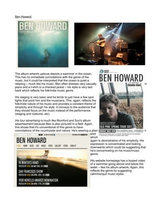 Ben Howard:
The album artwork upbove depicts a swimmer in the ocean.
This has no immediate connotations with the genre of the
music, but it could be interpreted that the ocean is quiet a
relaxing – much like his music. Ben often dresses very casually in
jeans and a t-shirt or a checked jacket – his style is very laid
back which reflects his folk/indie music genre.
His staging is very basic and he tends to just have a few spot
lights that point him and the musicians. This, again, reflects the
folk/indie nature of his music and provides a constant theme of
simplicity and through his style. It conveys to the audience that
they should focus on the music instead of the performance
(staging and costume, etc).
His tour advertising is much like Mumford and Son's album
advertisement because Ben is also pictured in a field. Again,
this shows that it's conventional of this genre to have
connotations of the countryside and nature. He's wearing a plain t-
shirt
which
again is deomstrative of his simplicity. His
expression is concentrated and looking
downwards which could be suggesting that
he's concentrating on his music/music
genre.
His website homepage has a looped video
of a swimmer going above and below the
water – like his album artwork. Again, this
reflects the genre by suggesting
calm/tranquil music styles.
 