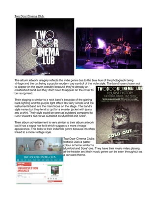 Two Door Cinema Club:
The album artwork laregely reflects the indie genre due to the blue hue of the photograph being
vintage and the cat being a popular modern day symbol of the indie style. The band have chosen not
to appear on the cover possibly because they're already an
established band and they don't need to appear on the cover to
be recognised.
Their staging is similar to a rock band's because of the glaring
back lighting and the purple light effect. It's fairly simple and the
instruments/band are the main focus on the stage. The band's
style varies but they tend to opt for a smarter jacket with jeans
and a shirt. Their style could be seen as outdated compared to
Ben Howard's but not as outdated as Mumford and Sons'.
Their album advertisement is very similar to their album artwork
but it has a sepia hue to it which suggests a more vintage
appearance. This links to their indie/folk genre because it's often
linked to a more vintage style.
Two Door Cinema Club's
website uses a pastel
colour scheme similar to
Mumford and Sons' one. They have their music video playing
at the header and their music genre can be seen throughout as
a constant theme.
 