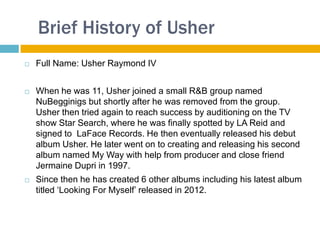 Brief History of Usher
   Full Name: Usher Raymond IV


   When he was 11, Usher joined a small R&B group named
    NuBegginigs but shortly after he was removed from the group.
    Usher then tried again to reach success by auditioning on the TV
    show Star Search, where he was finally spotted by LA Reid and
    signed to LaFace Records. He then eventually released his debut
    album Usher. He later went on to creating and releasing his second
    album named My Way with help from producer and close friend
    Jermaine Dupri in 1997.
   Since then he has created 6 other albums including his latest album
    titled ‘Looking For Myself’ released in 2012.
 