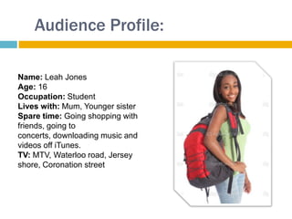 Audience Profile:

Name: Leah Jones
Age: 16
Occupation: Student
Lives with: Mum, Younger sister
Spare time: Going shopping with
friends, going to
concerts, downloading music and
videos off iTunes.
TV: MTV, Waterloo road, Jersey
shore, Coronation street
 