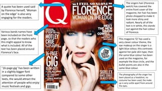The singers hair (Florence
welch) has covered the
entire front cover of the
magazine, her hair has been
photo shopped to make it
look more shiny and
radiant. Nearly all of the
text is in white, this stands
out against the hair colour
of Florence.
This magazine ‘Q’ has used a
very clever colour theme, the
eye makeup on the singer is a
light blue colour, this contrasts
against her pale skin type, then
the same blue colour has been
used on the magazine, for
example the blue circle, and the
bullet points are also in the
same blue colour.
The photography of the singer has
been placed as a headshot, no
costume has been used, the make
up is very suttle apart from around
the eyes.
A quote has been used said
by Florence herself, ‘Woman
on the edge’ is also very
engaging for the readers.
Various bands names have
been included on the front
page, so that the readers who
this might appeal to know
what is included. All of the
text has been placed around
Florence’s face.
’16-page gig’ has been written
in a slightly bigger font
compared to some other
texts, the would attract the
attention of people who enjoy
music festivals and gigs.
 