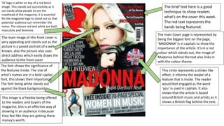 The brief text here is a good
technique to show readers
what’s on the cover this week.
The red text represents the
bands being featured.
The main Cover page is represented by
being the biggest font on the page,
‘MADONNA’ is in capitals to show the
importance of the article. It’s in a red
colour which stands out, the image of
Madonna behind the text also links in
with the colour theme.
This circle represents a sticker like
effect, it informs the reader of a
feature that is inside. The reader
would feel engaged as the word
‘you’ is used in capitals. It also
shows that the article is based
around British music and artists as it
shows a British flag behind the text.
This image is a freebie being offered
to the readers and buyers of the
magazine, this is an effective way of
drawing in an audience in because
they feel like they are getting there
money’s worth.
The font shows the significance of
the features inside. The size of
artist's names are in a bold capital
font, this shows their importance.
The font being white stands out
against the black background.
The main image of this front cover is
very appealing and stands out as the
picture is a posed portrait of a well
known, also the picture also uses
direct address which easily draws the
audience to the front cover.
‘Q’ logo is white on top of a red block
image. This stands out successfully as it
can easily allow people to see the
masthead of the magazine, it is essential
for the magazine logo to stand out so that
potential audience can remember the
name. The colours red and white are both
masculine and feminine.
 