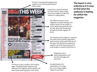 The title is maintained throughout the
                                magazine, this shows professionalism
                                                                                                The layout is very
                                (House style).                                                  ordered so it is easy
                                                       A long shot is used of the band          to find what the
                                                       the main article is about to give        audience is looking
                                                       more of an insight as to who the
                                                       audience is reading about.               for within the
                                                                                                magazine.
                                                           The different sections of the
                                                           magazine are under headings. This
                                                           makes it easier for the reader to
                                                           access what they specifically want
                                                           to read, rather that having to go
                                                           through the whole magazine to
                                                           find it.


                                                           The headline of the magazine is placed in
                                                           the centre of the contents page with a
                                                           photo and text underneath with part of
                                                           the story. This attracts the audience to
                                                           read the rest of the story because the
                                                           small snippet is aimed to draw them in.


                                                                 A big bold arrow is
                                                                 advertising people to turn
                                                                 onto the next page and
                                                                 read more.


A chart list is also included in the contents              An advertisement for
page. This grabs peoples attention and                     subscription is in a large
advertises the magazine well to people that                box to try and get regular
like to know what’s going on in the charts.                readers to subscribe.
 