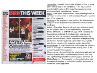 Typography – The font used is plain and easy to read. It is the
same font as used on the front cover so the house style is
maintained throughout. This keeps the magazine looking
professional which would attract readers.
Layout – The layout is very ordered. The subheadings make it
very easy to know where to look when searching for a specific
part of the magazine.
Language – The language is quite inviting, this advertises the
magazine to the audience because they then feel welcome
reading it.
Colour – The colour theme is still kept quite plain and simple
on the contents page. It is not overpowering. The colour
theme is the same as on the front page which also keeps the
house style maintained. The red connotes boldness so it
stands out from the black and white of the magazine. The
yellow on the subscribe section is very bold and eye catching
so attention from the audience is drawn to it for people to
spend more money on the magazine and get it monthly.
Camerawork – A long shot photo is used to give the audience
more of an insight of who they will be reading about in the
article included in the magazine.
Mise-en-scene – In the photo is the band playing a gig with all
their instruments which shows the type of music they play.
This signifies the genre of music the magazine is created for.
Mode of address – The magazine is informal but is kept easy
to navigate from place to place when needed. Although it is
informal it is inviting to read.
 