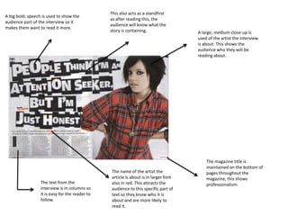 This also acts as a standfirst
A big bold, speech is used to show the
                                                 as after reading this, the
audience part of the interview so it
                                                 audience will know what the
makes them want to read it more.
                                                 story is containing.                 A large, medium close-up is
                                                                                      used of the artist the interview
                                                                                      is about. This shows the
                                                                                      audience who they will be
                                                                                      reading about.




                                                                                          The magazine title is
                                                                                          maintained on the bottom of
                                                 The name of the artist the               pages throughout the
                                                 article is about is in larger font       magazine, this shows
                  The text from the              also in red. This attracts the           professionalism.
                  interview is in columns so     audience to this specific part of
                  it is easy for the reader to   text so they know who it is
                  follow.                        about and are more likely to
                                                 read it.
 