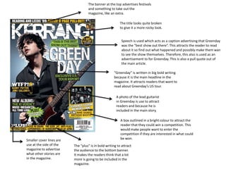 The banner at the top advertises festivals
                                    and something to take out the
                                    magazine, like an extra.

                                                          The title looks quite broken
                                                          to give it a more rocky look.


                                                           Speech is used which acts as a caption advertising that Greenday
                                                           was the “best show out there”. This attracts the reader to read
                                                           about it so find out what happened and possibly make them wan
                                                           to see the show themselves. Therefore, this also is used as an
                                                           advertisement to for Greenday. This is also a pull quote out of
                                                           the main article.

                                                      “Greenday” is written in big bold writing
                                                      because it is the main headline in the
                                                      magazine. It attracts readers that want to
                                                      read about Greenday’s US tour.

                                                       A photo of the lead guitarist
                                                       in Greenday is use to attract
                                                       readers and because he is
                                                       included in the main story.

                                                          A box outlined in a bright colour to attract the
                                                          reader that they could win a competition. This
                                                          would make people want to enter the
                                                          competition if they are interested in what could
Smaller cover lines are                                   be won.
use at the side of the    The “plus” is in bold writing to attract
magazine to advertise     the audience to the bottom banner.
what other stories are    It makes the readers think that a lot
in the magazine.          more is going to be included in the
                          magazine.
 