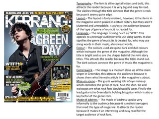 Typography – The font is all in capital letters and bold, this
attracts the reader because it is very big and easy to read.
The slashes through the title connote that the genre is rock
because it seems quite edgy.
Layout – The layout is fairly ordered, however, it the items in
the magazine aren’t placed in certain orders, but they aren’t
cluttered and unreadable. It attracts the audience because
of the type of genre of music it is created for.
Language – The language is slang. Such as “WTF”. This
appeals to a teenage audience who use slang words. It also
signifies the genre of music its is created for, who may use
slang words in their music, also swear words.
Colour – The colours used are quite dark and dull colours
which insinuate the genre of the magazine. Although the
title is bright and so are the shapes behind the mini story
titles. This attracts the reader because the titles stand out.
The dark colours connote the genre of music the magazine is
for.
Camerawork – The image is a medium close up of the main
singer in Greenday, this attracts the audience because it
shows them who the main article in the magazine is about.
Mise-en-scene – The guy is wearing lots of eye makeup
which connotes the genre of rock. Also the shirt, tie and
waistcoat are what rock fans would usually wear. Finally the
lead guitarist in Greenday is holding his guitar which is also a
key factor of the genre rock.
Mode of address – The mode of address speaks very
informally to the audience because it is mainly teenagers
that read this type of magazine. It attracts the reader
because it makes it an interesting and easy read for the
target audience of rock fans.
 