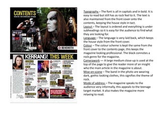 Typography – The font is all in capitals and in bold. It is
easy to read but still has as rock feel to it. The text is
also maintained from the front cover onto the
contents, keeping the house style in tact.
Layout – The layout is ordered and everything is under
subheadings so it is easy for the audience to find what
they are looking for.
Language – The language is very laid back, which keeps
the house style from the front cover.
Colour – The colour scheme is kept the same from the
front cover to the contents page, this keeps the
magazine looking professional. The black connotes a
rock genre for the magazine.
Camerawork –– A large medium close-up is used at the
top of the page to give the reader more of an insight
who the main article in the magazine is about.
Mise-en-scene – The band in the photo are wearing
dark, gothic looking clothes, this signifies the theme of
rock.
Mode of address – The magazine speaks to the
audience very informally, this appeals to the teenage
target market. It also makes the magazine more
relaxing to read.
 