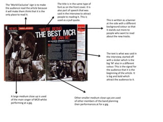 The ‘World Exclusive’ sign is to make    The title is in the same type of
the audience read the article because    font as on the front cover. It is
it will make them think that it is the   also part of speech that was
only place to read it.                   said in the interview to attract
                                         people to reading it. This is
                                         used as a pull quote.                      This is written as a banner
                                                                                    at the side with a different
                                                                                    background colour so that
                                                                                    it stands out more to
                                                                                    people who want to read
                                                                                    about the new tracks.




                                                                                    The text is what was said in
                                                                                    the interview, started off
                                                                                    with a kicker which is the
                                                                                    big ‘M’ also in a different
                                                                                    colour. This is the signal for
                                                                                    the audience that it is the
                                                                                    beginning of the article. It
                                                                                    is big and bold which
                                                                                    attract the audience to it.




    A large medium close up is used
                                                         Other smaller medium close-ups are used
    of the main singer of MCR whilst
                                                         of other members of the band planning
    performing at a gig.
                                                         their performances at for a gig.
 