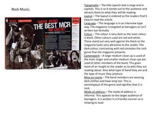 Typography – The title speech text is large and in
Rock Music.   capitals. This is so it stands out to the audience and
              attracts them to what they will be reading.
              Layout – The layout is ordered so the readers find it
              easy to read the article.
              Language – The language is in an interview type
              way. The magazine is targeted at teenagers so isn’t
              written too formally.
              Colour – The colour is very dark as the main colour
              is black. Other colours used are red and white.
              These stand out very well against the black so the
              magazine looks very attractive to the reader. The
              dark colour, contrasting with red connotes the rock
              genre that the magazine presents.
              Camerawork – A large medium close-up is used of
              the main singer and smaller medium close-ups are
              used of other members of the band. This gives
              more of an insight to the reader as to who they are
              reading about. Also what type of band they are and
              the type of music they produce.
              Mise-en-scene – The band members are wearing
              dark clothes and have long hair. This is
              stereotypical of the genre and signifies that it is
              rock.
              Mode of address – The mode of address is
              informal. This appeals to the target audience of
              teenagers. It is written in a friendly manner so is
              relaxing to read.
 