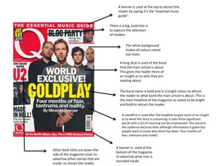 A banner is used at the top to attract the
                                         reader by saying it’s the “essential music
                                         guide”.

                                   There is a big, bold title is
                                   to capture the attention
                                   of readers.

                                               The white background
                                               makes all colours stand
                                               out more.

                                          A long shot is used of the band
                                          that the main article is about.
                                          This gives the reader more of
                                          an insight as to who they are
                                          reading about.

                                          The band name is bold and in a bright colour to attract
                                          the reader to what band the main article is about. This is
                                          the main headline of the magazine so needs to be bright
                                          and bold to attract the reader.

                                            A standfirst is used after the headline to give more of an insight
                                            as to what the story is containing. It uses three significant
                                            words with a lot of meaning can be emphasized. This attracts
                                            the audience because little although information is given but
                                            people want to know why there has been ‘four months of
                                            fear, tantrums and nudity’.


                                       A banner is used at the
Other bold titles are down the
                                       bottom of the magazine
side of the magazine cover to
                                       to advertise what else is
advertise other stories that are
                                       included inside.
inside, to attract the reader.
 