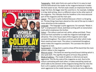Typography – Bold, plain fonts are used so that it it is easy to read
and the bold attracts the reader to the magazine because it makes
the font easier to see. The font style creates an impression that the
larger the font, the bigger deal the coverline is. For example, Coldplay
is in big, bold writing, also in a different colour to the other parts of
the magazine. This indicates that this headline is the most exclusive
part of the magazine and the main part.
Layout – The cover is quite cluttered because a there is a lot going
on. The key things have been placed on the root of the eye to make it
more attractive to the audience.
Language – The language is quite aggressive. For example “Made in
hell” is emphasized in block, bold black writing with an exclamation
mark which emphasizes this further.
Colour – The colours used are red, white, yellow and black. These
stand out from eachother so make the magazine look bright and
attractive. This is the house style of the magazine and is kept
constant throughout. The colours contrast each other which make
them stand out even more. The colour is maintained throughout
which makes the magazine consistent. This connotes the style of
magazine as rock.
Camerawork – A long shot is used to show off the band that the main
article is about in the magazine.
Mise-en-scene – The band are wearing smart/casual clothing which is
also quite dark. This signifies the genre of music they perform.
Mode of address – The mode of address is informal and quite
aggressive. This fits the style of the magazine as rock. Due to the
colours contrasting with each other, it makes everything stand out
which adds to the element of the magazine being informal. Also the
font is all in capitals and bold, which helps to make the magazine
seem aggressive to the reader because it stands out very effectively.
 