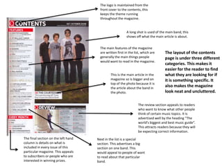 The logo is maintained from the
                                      front cover to the contents, this
                                      keeps the theme running
                                      throughout the magazine.


                                                         A long shot is used of the main band, this
                                                         shows off what the main article is about.


                                      The main features of the magazine
                                      are written first in the list, which are     The layout of the contents
                                      generally the main things people             page is under three different
                                      would want to read in the magazine.
                                                                                   categories. This makes it
                                                                                   easier for the reader to find
                                             This is the main article in the       what they are looking for if
                                             magazine so is bigger and on          it is something specific. It
                                             top of the photo because it is
                                             the article about the band in
                                                                                   also makes the magazine
                                             the photo.                            look neat and uncluttered.

                                                                 The review section appeals to readers
                                                                 who want to know what other people
                                                                 think of certain music topics. It is
                                                                 advertised well by the heading “The
                                                                 world’s biggest and best music guide”.
                                                                 This attracts readers because they will
                                                                 be expecting correct information.
The final section on the left hand   Next in the list is a special
column is details on what is         section. This advertises a big
included in every issue of this      section on one band. This
particular magazine. This appeals    would appeal to people of want
to subscribers or people who are     to read about that particular
interested in winning prizes.        band.
 