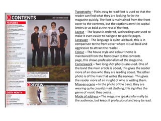 Typography – Plain, easy to read font is used so that the
reader can find what they are looking for in the
magazine quickly. The font is maintained from the front
cover to the contents, but the captions aren’t in capital
letters or as bold as the rest of the font.
Layout – The layout is ordered, subheadings are used to
make it even easier to navigate to specific pages.
Language – The language is quite laid back, this is in
comparison to the front cover where it is all bold and
aggressive to attract the reader.
Colour – The house style and colour theme is
maintained from the front cover to the contents
page, this shows professionalism of the magazine.
Camerawork – Two long shot photos are used. One of
the band the main article is about, this gives the reader
more of an idea who they are reading about. The other
photo is of the man that writes the reviews. This gives
the reader more of an insight of who is writing them.
Mise-en-scene – In the photo of the band, they are
wearing quite casual/smart clothing, this signifies the
genre of music they create.
Mode of address – The magazine speaks informally to
the audience, but keeps it professional and easy to read.
 