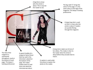 A big title to show
                                             who the article is
                                                                                            The big, bold ‘C’ brings the
                                             about. This is easy for
                                                                                            colour to the page. It is the
                                             the reader to see.
                                                                                            same colour as the logo of the
                                                                                            magazine. This keeps it looking
                                                                                            professional.




                                                                                              A large long shot is used
                                                                                              so that it is clear who the
                                                                                              article is about if readers
                                                                                              are quickly flicking
                                                                                              through the magazine.




                                                                            A long shot is taken out of one of
                                                                            her videos. This makes it clear to
The title of the        A speech bubble of a                                the reader what the article is
magazine is             snippet of what Cheryl                              about before they actually have to
maintained              Cole has said in the                                read it.
throughout, small at    interview is placed at
the bottom of each      the bottom of the               A caption is used under
page. This keeps it     page, this makes                the photo to explain the
looking professional.   readers want to read            photo to the reader.
                        more into what the
                        interview was about.
 