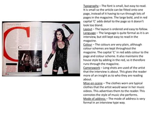 Typography – The font is small, but easy to read.
It is small so the article can be fitted onto one
page, instead of it having to run through lots of
pages in the magazine. The large bold, and in red
capital ‘C’ adds detail to the page so it doesn’t
look too bland.
Layout – The layout is ordered and easy to follow.
Language – The language is quite formal as it is an
interview, but still kept easy to read in the
magazine.
Colour – The colours are very plain, although
colour schemes are kept throughout the
magazine. The capital ‘C’ in red adds colour to the
page and colour scheme. It also maintains the
house style by adding in the red, so it therefore
runs through the magazine.
Camerawork – Long shots are used of the artist
that the interview is about. This gives the reader
more of an insight as to who they are reading
about.
Mise-en-scene – The clothes worn are typical
clothes that the artist would wear in her music
videos. This advertises them to the reader. This
connotes the style of music she performs.
Mode of address – The mode of address is very
formal in an interview type way.
 