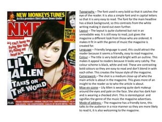 Typography – The font used is very bold so that it catches the
eye of the reader. It is also a simple font and in capital letters
so that it is very easy to read. The font for the main headline
has a black background, so this contrasts from the white
writing making it stand out even further.
Layout – The layout is quite cluttered but not in an
unreadable way. It is still easy to read, just gives the
magazine a different look from those who are ordered. It
makes it fit in with the genre of music the magazine is
created for.
Language – Friendly language is used, this could attract the
reader because it seems a friendly, easy to read magazine.
Colour – The title is very bold and bright with an outline. This
makes it appeal to readers because it looks very catchy. The
colour scheme is black, white and red. These are contrasting
bold colours so they are easy to read and don’t blend in with
each other. This creates the house style of the magazine.
Camerawork – The shot is a medium close-up of who the
main article is about in the magazine. This gives more of an
insight to the reader as to who the article is about.
Mise-en-scene – Lily Allen is wearing quite dark makeup
around the eyes and pale on the face. She also has dark hair
and is wearing a checked shirt. This is stereotypical and
signifies the genre of the music the magazine advertises.
Mode of address – The magazine has a friendly tone, this
talks to the audience in a nice manner so they are more likely
to read it, it is also welcoming to the magazine.
 