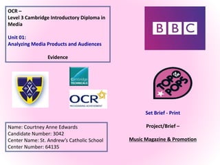 OCR –
Level 3 Cambridge Introductory Diploma in
Media
Unit 01:
Analyzing Media Products and Audiences
Evidence
Name: Courtney Anne Edwards
Candidate Number: 3042
Center Name: St. Andrew’s Catholic School
Center Number: 64135
Set Brief - Print
Project/Brief –
Music Magazine & Promotion
 