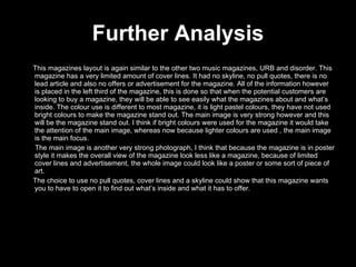 Further Analysis This magazines layout is again similar to the other two music magazines, URB and disorder. This magazine has a very limited amount of cover lines. It had no skyline, no pull quotes, there is no lead article and also no offers or advertisement for the magazine. All of the information however is placed in the left third of the magazine, this is done so that when the potential customers are looking to buy a magazine, they will be able to see easily what the magazines about and what’s inside. The colour use is different to most magazine, it is light pastel colours, they have not used bright colours to make the magazine stand out. The main image is very strong however and this will be the magazine stand out. I think if bright colours were used for the magazine it would take the attention of the main image, whereas now because lighter colours are used , the main image is the main focus. The main image is another very strong photograph, I think that because the magazine is in poster style it makes the overall view of the magazine look less like a magazine, because of limited cover lines and advertisement, the whole image could look like a poster or some sort of piece of art.  The choice to use no pull quotes, cover lines and a skyline could show that this magazine wants you to have to open it to find out what’s inside and what it has to offer. 