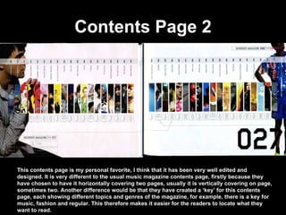 Contents Page 2 This contents page is my personal favorite, I think that it has been very well edited and designed. It is very different to the usual music magazine contents page, firstly because they have chosen to have it horizontally covering two pages, usually it is vertically covering on page, sometimes two. Another difference would be that they have created a ‘key’ for this contents page, each showing different topics and genres of the magazine, for example, there is a key for music, fashion and regular. This therefore makes it easier for the readers to locate what they want to read.  