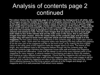 Analysis of contents page 2 continued The colour choice for the contents page is very effective, the background is all white, and the images across the middle of the page are all brightly coloured, this draws the attention to the page numbers and therefore makes it easier and quicker to locate a specific page. Each image that is beside the page number relates to the topic of the article, again making it an easier and more convenient way to locate a certain page of the magazine. I think the way that this contents page is designed is one of the most attractive layouts and also the clearest and easiest to read. The two main images that are places the end of each page both relate to two of the articles that are the main ones in the issue, this is why these images have been chosen, when the reader looks at the contents page and see these images they will want to know more about the article and will therefore locate it in the magazine. The font colour choice is very effective in this contents page, it is a light colour and is quite hard to  read, I think when the magazine editor was designing this they wanted the graphics to be the main part of the magazine just like on the front cover, so by making the font a lighter colour to the other parts of the magazine make the images stand out more. The theme of the bright, arty and different style to the magazine follows through into the contents page, this particular contents page maintains the magazines house style well and keeps the magazine looking original and alternative. I think that the design is one of the most important parts of this magazine for many reasons, to attracts readers to purchasing and also to inform the readers, from looking at many different music magazines, I found that this magazine did not have much text on it, but I still found that it was a well informed magazine, they have used images to tell the readers what is inside the magazine and also on the contents page they have done this, I think this is effective because the first thing a person will look at is the images and design of a magazine and if it is well presented it will attract more readers. 