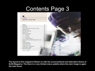 Contents Page 3 The layout to this magazine follows on with the unconventional and alternative theme of XLR8 Magazine. The there is a very limited colour palette where the main image is again the main focus. 