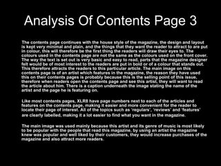 Analysis Of Contents Page 3 The contents page continues with the house style of the magazine, the design and layout is kept very minimal and plain, and the things that they want the reader to attract to are put in colour, this will therefore be the first thing the readers will draw their eyes to. The colours used in the contents page are not the same as the colours used on the front cover. The way the text is set out is very basic and easy to read, parts that the magazine designer felt would be of most interest to the readers are put in bold or of a colour that stands out. This therefore attracts the readers to this particular article. The main image on this contents page is of an artist which features in the magazine, the reason they have used this on their contents pages is probably because this is the selling point of this issue, therefore when readers open the contents page and see this artist, they will want to read the article about him. There is a caption underneath the image stating the name of the artist and the page he is featuring on. Like most contents pages, XLR8 have page numbers next to each of the articles and features on the contents page, making it easier and more convenient for the reader to locate their page of interest. All of the topics such as ‘regulars’, ‘reviews’ and ‘features’  are clearly labelled, making it a lot easier to find what you want in the magazine. The main image was used mainly because this artist and its genre of music is most likely to be popular with the people that read this magazine, by using an artist the magazine knew was popular and well liked by their customers, they would increase purchases of the magazine and also attract more readers.  