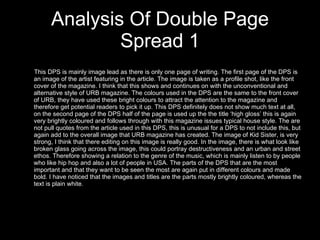 Analysis Of Double Page Spread 1 This DPS is mainly image lead as there is only one page of writing. The first page of the DPS is an image of the artist featuring in the article. The image is taken as a profile shot, like the front cover of the magazine. I think that this shows and continues on with the unconventional and alternative style of URB magazine. The colours used in the DPS are the same to the front cover of URB, they have used these bright colours to attract the attention to the magazine and therefore get potential readers to pick it up. This DPS definitely does not show much text at all, on the second page of the DPS half of the page is used up the the title ‘high gloss’ this is again very brightly coloured and follows through with this magazine issues typical house style. The are not pull quotes from the article used in this DPS, this is unusual for a DPS to not include this, but again add to the overall image that URB magazine has created. The image of Kid Sister, is very strong, I think that there editing on this image is really good. In the image, there is what look like broken glass going across the image, this could portray destructiveness and an urban and street ethos. Therefore showing a relation to the genre of the music, which is mainly listen to by people who like hip hop and also a lot of people in USA. The parts of the DPS that are the most important and that they want to be seen the most are again put in different colours and made bold. I have noticed that the images and titles are the parts mostly brightly coloured, whereas the text is plain white.  
