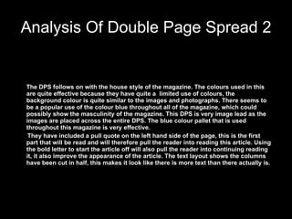 Analysis Of Double Page Spread 2 The DPS follows on with the house style of the magazine. The colours used in this are quite effective because they have quite a  limited use of colours, the  background colour is quite similar to the images and photographs. There seems to be a popular use of the colour blue throughout all of the magazine, which could possibly show the masculinity of the magazine. This DPS is very image lead as the images are placed across the entire DPS. The blue colour pallet that is used throughout this magazine is very effective. They have included a pull quote on the left hand side of the page, this is the first part that will be read and will therefore pull the reader into reading this article. Using the bold letter to start the article off will also pull the reader into continuing reading it, it also improve the appearance of the article. The text layout shows the columns have been cut in half, this makes it look like there is more text than there actually is.  
