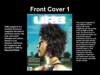 Front Cover 1 URB magazine is a monthly American magazine devoted to electronic music, hip hop, and urban lifestyle and culture. Based in Los Angeles, California,   the magazine was founded in 1990 by  Raymond Roker . This music magazine is very different to the typical UK music magazines on the market such as NME and Mix mag. The front cover is very simple and does not include the typical information such as, pull quotes and lead articles. The reader will not really know what the inside of the magazine is about until the open it. This could also give the impression that this magazine is important and well known so they do not need to advertise what is inside. 