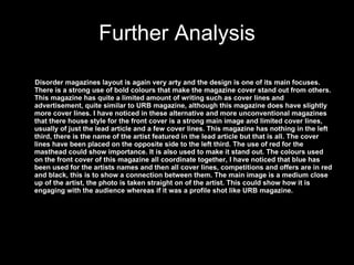 Further Analysis Disorder magazines layout is again very arty and the design is one of its main focuses. There is a strong use of bold colours that make the magazine cover stand out from others. This magazine has quite a limited amount of writing such as cover lines and advertisement, quite similar to URB magazine, although this magazine does have slightly more cover lines. I have noticed in these alternative and more unconventional magazines that there house style for the front cover is a strong main image and limited cover lines, usually of just the lead article and a few cover lines. This magazine has nothing in the left third, there is the name of the artist featured in the lead article but that is all. The cover lines have been placed on the opposite side to the left third. The use of red for the masthead could show importance. It is also used to make it stand out. The colours used on the front cover of this magazine all coordinate together, I have noticed that blue has been used for the artists names and then all cover lines, competitions and offers are in red and black, this is to show a connection between them. The main image is a medium close up of the artist, the photo is taken straight on of the artist. This could show how it is engaging with the audience whereas if it was a profile shot like URB magazine. 