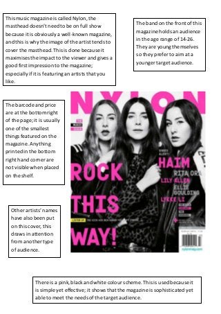 This music magazine is called Nylon, the 
masthead doesn’t need to be on full show 
because it is obviously a well-known magazine, 
and this is . 
why the image of the artist tends to 
cover the masthead. This is done because it 
maximises the impact to the viewer and gives a 
good first impression to the magazine; 
especially if it is featuring an artists that you 
like. 
The barcode and price 
are at the bottom right 
of the page; it is usually 
one of the smallest 
things featured on the 
magazine. Anything 
printed in the bottom 
right hand corner are 
not visible when placed 
on the shelf. 
Other artists’ names 
have also been put 
on this cover, this 
draws in attention 
from another type 
of audience. 
The band on the front of this 
magazine holds an audience 
in the age range of 14-26. 
They are young themselves 
so they prefer to aim at a 
younger target audience. 
There is a pink, black and white colour scheme. This is used because it 
is simple yet effective; it shows that the magazine is sophisticated yet 
able to meet the needs of the target audience. 
 
