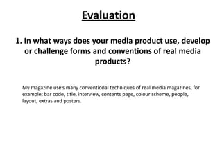 Evaluation
1. In what ways does your media product use, develop
   or challenge forms and conventions of real media
                       products?

 My magazine use’s many conventional techniques of real media magazines, for
 example; bar code, title, interview, contents page, colour scheme, people,
 layout, extras and posters.
 