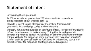 Statement of intent
answering three questions
1- 200 words about production 200 words website more about
production less about website 250/150
How do u intent to use elements of theoretical framework in
your work. Acknowledge codes and conventions
Industry- what is the purpose of your type of text? Purpose of magazine
inform entertain and to make money. Thing that is sold generate
advertising revenue appeal to audience in order to allow it to do those
things. Website for magazine same purpose with exception you don’t
pay for website yourself website functions for advertising space and
advertisement for magazine itself trying to sell magazine.
 
