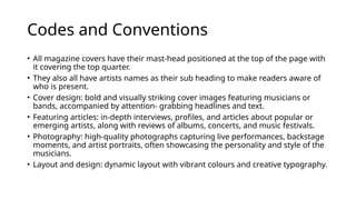 Codes and Conventions
• All magazine covers have their mast-head positioned at the top of the page with
it covering the top quarter.
• They also all have artists names as their sub heading to make readers aware of
who is present.
• Cover design: bold and visually striking cover images featuring musicians or
bands, accompanied by attention- grabbing headlines and text.
• Featuring articles: in-depth interviews, profiles, and articles about popular or
emerging artists, along with reviews of albums, concerts, and music festivals.
• Photography: high-quality photographs capturing live performances, backstage
moments, and artist portraits, often showcasing the personality and style of the
musicians.
• Layout and design: dynamic layout with vibrant colours and creative typography.
 