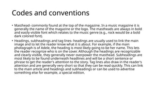 Codes and conventions
• Masthead- commonly found at the top of the magazine. In a music magazine it is
generally the name of the magazine or the logo. The mastheads are always in bold
and easily visible font which relates to the music genre (e.g., rock would be a bold
dark colored font).
• Headings, subheadings and tag lines- headings are usually used to link the main
image and to let the reader know what it is about. For example, if the main
photograph is of Adele, the heading is most likely going to be her name. This lets
the reader recognize who is on the cover. Although the headings are recognizable
and clearly visible, they generally never overpower the masthead. Subheadings are
most likely to be found underneath headlines and will be a short sentence or
phrase to get the reader's attention to the story. Tag lines also draw in the reader's
attention and are generally very short so that they can be read quickly. This can link
to the main article and headings and subheadings or can be used to advertise
something else for example, a special edition.
 