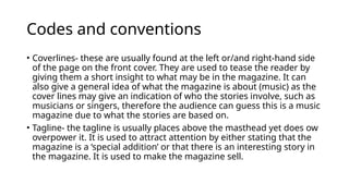 Codes and conventions
• Coverlines- these are usually found at the left or/and right-hand side
of the page on the front cover. They are used to tease the reader by
giving them a short insight to what may be in the magazine. It can
also give a general idea of what the magazine is about (music) as the
cover lines may give an indication of who the stories involve, such as
musicians or singers, therefore the audience can guess this is a music
magazine due to what the stories are based on.
• Tagline- the tagline is usually places above the masthead yet does ow
overpower it. It is used to attract attention by either stating that the
magazine is a ‘special addition’ or that there is an interesting story in
the magazine. It is used to make the magazine sell.
 