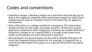 Codes and conventions
• Subsidiary images- subsidiary images are used which may also get you to
look at the magazine, especially when well-known images are used. These
images may be used as a backup if some of the others do not appeal to
the audience.
• Basic information- is is always needed on a magazine. This information
usually consists of a bar code, issue date and price. Of the price is quite
expensive compared to other magazines, it tends to be smaller. Whereas if
the price is cheaper or on a special offer it is usually made made more
visible so that people are more interested in buying it.
• General layout- the general layout can be used to identify what genre of
music the magazine mainly focuses on. For example, Q magazine has a
very formal and simple front page as it is a general all round music genre
magazine.
 