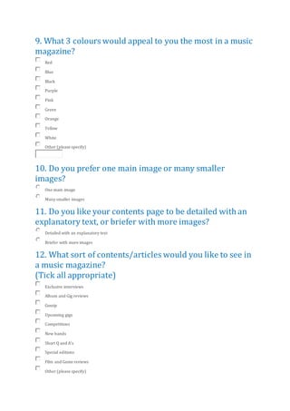 9. What 3 colours would appeal to you the most in a music
magazine?
Red
Blue
Black
Purple
Pink
Green
Orange
Yellow
White
Other (please specify)
10. Do you prefer one main image or many smaller
images?
One main image
Many smaller images
11. Do you like your contents page to be detailed with an
explanatory text, or briefer with more images?
Detailed with an explanatory text
Briefer with more images
12. What sort of contents/articles would you like to see in
a music magazine?
(Tick all appropriate)
Exclusive interviews
Album and Gig reviews
Gossip
Upcoming gigs
Competitions
New bands
Short Q and A's
Special editions
Film and Game reviews
Other (please specify)
 
