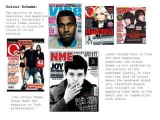 Colour Scheme: The majority of music magazines, and magazines overall, incorporate a colour theme usually based on or around the colour(s) of the masthead…   … even though this is true for most magazines, sometimes the colour theme is not relative to the colours of the masthead (left), in this case the lack of colour makes the masthead stand out, therefore buyers look straight at the magazine name when on the shelf and in competition with others … the colour theme helps make the magazine to look professional… 
