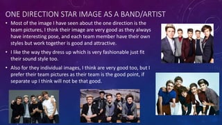 ONE DIRECTION STAR IMAGE AS A BAND/ARTIST
• Most of the image I have seen about the one direction is the
team pictures, I think their image are very good as they always
have interesting pose, and each team member have their own
styles but work together is good and attractive.
• I like the way they dress up which is very fashionable just fit
their sound style too.
• Also for they individual images, I think are very good too, but I
prefer their team pictures as their team is the good point, if
separate up I think will not be that good.
 