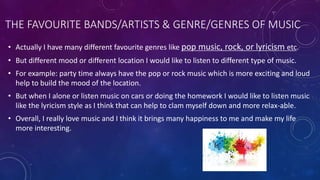 THE FAVOURITE BANDS/ARTISTS & GENRE/GENRES OF MUSIC
• Actually I have many different favourite genres like pop music, rock, or lyricism etc.
• But different mood or different location I would like to listen to different type of music.
• For example: party time always have the pop or rock music which is more exciting and loud
help to build the mood of the location.
• But when I alone or listen music on cars or doing the homework I would like to listen music
like the lyricism style as I think that can help to clam myself down and more relax-able.
• Overall, I really love music and I think it brings many happiness to me and make my life
more interesting.
 