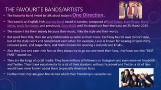 THE FAVOURITE BANDS/ARTISTS
• The favourite band I want to talk about today is One Direction.
• This band is an English-Irish pop boy band based in London, composed of Niall Horan, Liam Payne, Harry
Styles, Louis Tomlinson, and previously, Zayn Malik until his departure from the band on 25 March 2015.
• The reason I like them mainly because their music, I like the style and their words.
• But apart from this, they are very fashionable as same as their music. Each boy has his own distinct style,
but all the styles work and compliment each other. For example, Louis is known for wearing striped shirts,
coloured jeans, and suspenders, and Niall is known for wearing a red polo and khakis.
• Also they love and care their fans as they always try to go out and meet their fans, they have won the “BEST
FANS “ award too.
• They are the kings of social media. They have millions of followers on Instagram and even more on Facebook
and Twitter. They thank social media for a lot of their stardom; without Facebook and Twitter a lot of fans
would have never known about them (especially American fans).
• Furthermore they are good friends too which their friendship is valuable too.
 