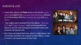 ALBUM & LIVE
• I have their album call Four which is the fourth studio
album by English-Irish boy band One Direction, released
on 17 November 2014 by Columbia Records and Syco
Music.
• Two singles were released from the album, "Steal My
Girl" and "Night Changes", both achieving platinum
status in the US, and scoring the band their tenth and
eleventh UK top-ten hits.
• But I have not heard their live, which is a big shame. But
my friends said their live as good as their album, I hope
in future I can have chance to hear that.
 