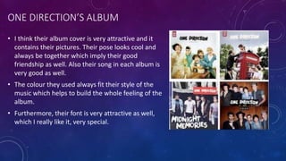 ONE DIRECTION’S ALBUM
• I think their album cover is very attractive and it
contains their pictures. Their pose looks cool and
always be together which imply their good
friendship as well. Also their song in each album is
very good as well.
• The colour they used always fit their style of the
music which helps to build the whole feeling of the
album.
• Furthermore, their font is very attractive as well,
which I really like it, very special.
 
