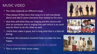 MUSIC VIDEO
• The video depends on different songs.
• They always fit the story that song try to tell everybody
about and add in some elements that related to the story.
• Also they will show they are singing and the camera will
shot on someone who is singing that part which is an usual
way for them to do the video as well.
• I think their video is good, but in long time that is a little bit
boring.
• However the characters involved helps to make the fans
happy.
• https://www.youtube.com/watch?v=W-TE_Ys4iwM
• This is a link for their music video.
 