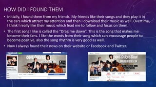 HOW DID I FOUND THEM
• Initially, I found them from my friends. My friends like their songs and they play it in
the cars which attract my attention and then I download their music as well. Overtime,
I think I really like their music which lead me to follow and focus on them.
• The first song I like is called the “Drag me down”. This is the song that makes me
become their fans. I like the words from their song which can encourage people to
become positive, also the song rhythm is very good as well.
• Now I always found their news on their website or Facebook and Twitter.
 